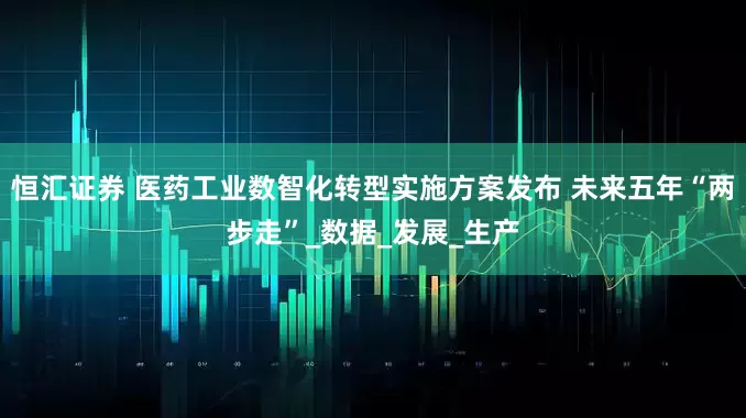 恒汇证券 医药工业数智化转型实施方案发布 未来五年“两步走”_数据_发展_生产