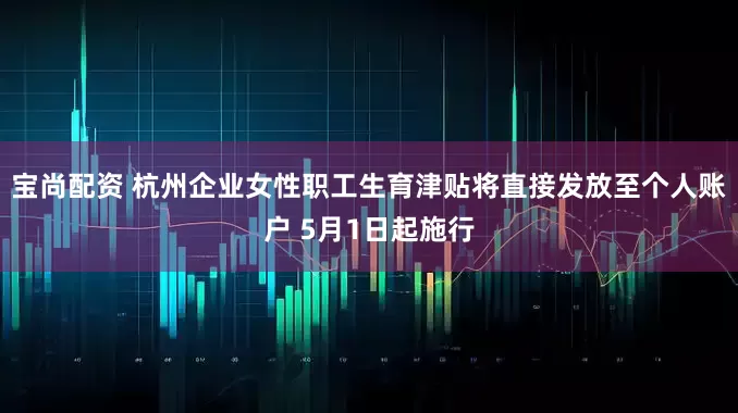 宝尚配资 杭州企业女性职工生育津贴将直接发放至个人账户 5月1日起施行