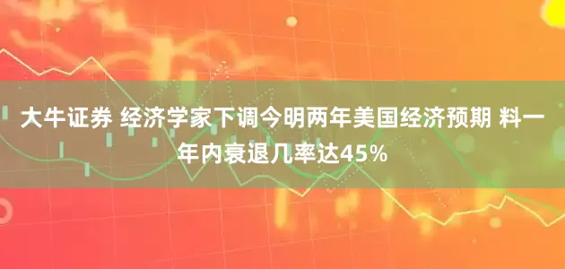 大牛证券 经济学家下调今明两年美国经济预期 料一年内衰退几率达45%