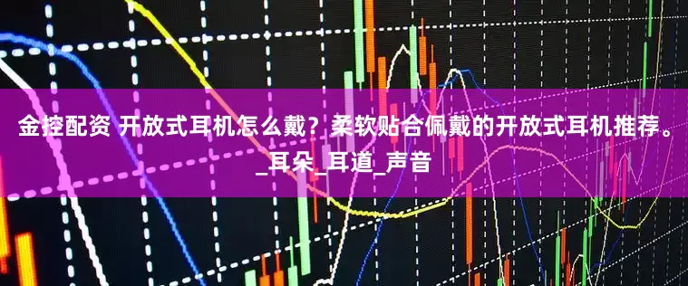 金控配资 开放式耳机怎么戴？柔软贴合佩戴的开放式耳机推荐。_耳朵_耳道_声音