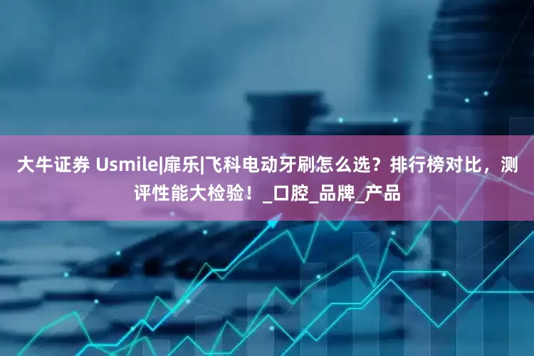 大牛证券 Usmile|扉乐|飞科电动牙刷怎么选？排行榜对比，测评性能大检验！_口腔_品牌_产品