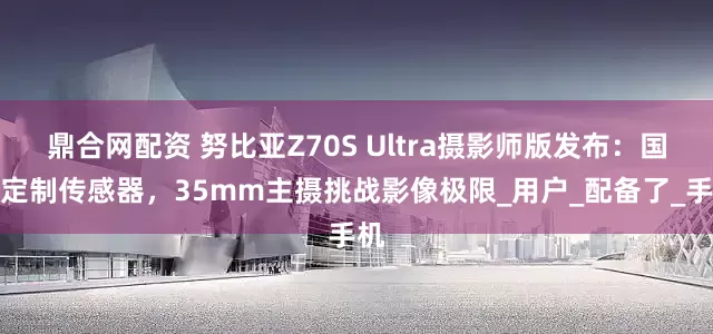 鼎合网配资 努比亚Z70S Ultra摄影师版发布：国产定制传感器，35mm主摄挑战影像极限_用户_配备了_手机
