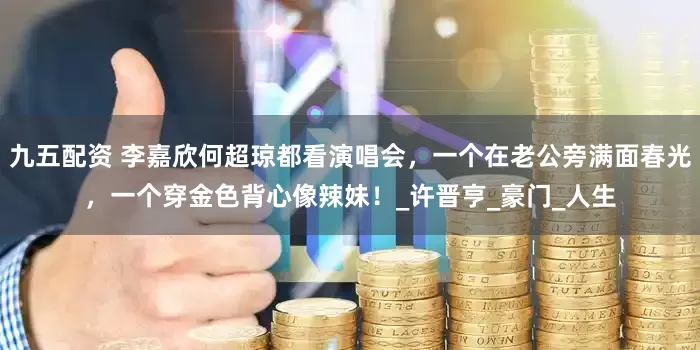 九五配资 李嘉欣何超琼都看演唱会，一个在老公旁满面春光，一个穿金色背心像辣妹！_许晋亨_豪门_人生