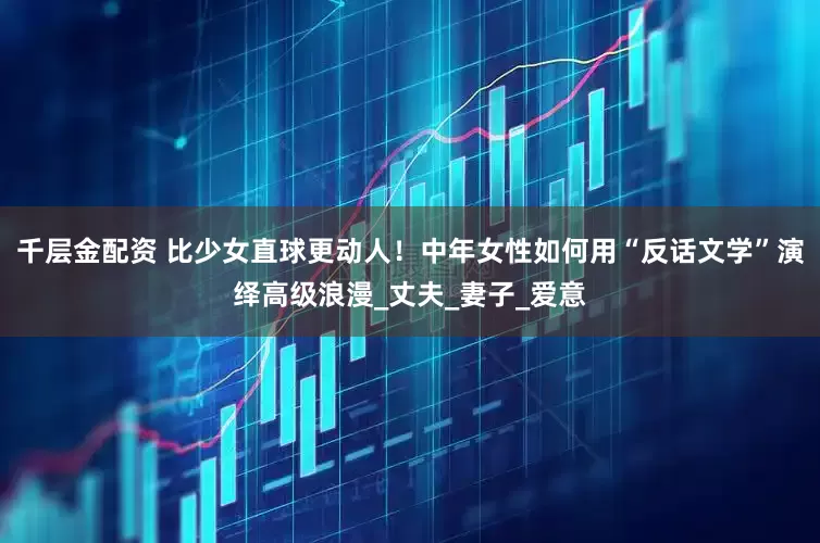 千层金配资 比少女直球更动人！中年女性如何用“反话文学”演绎高级浪漫_丈夫_妻子_爱意