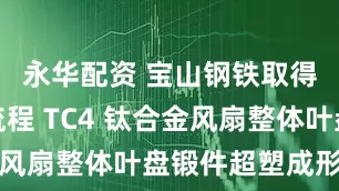 永华配资 宝山钢铁取得高效短流程 TC4 钛合金风扇整体叶盘锻件超塑成形专利
