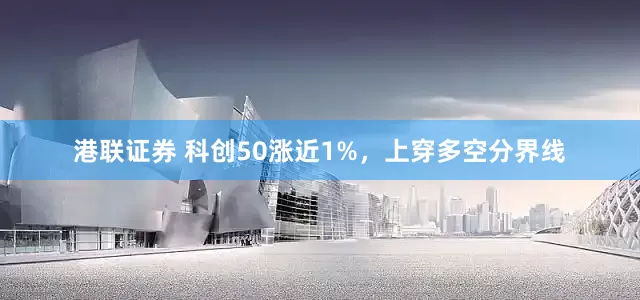 港联证券 科创50涨近1%，上穿多空分界线