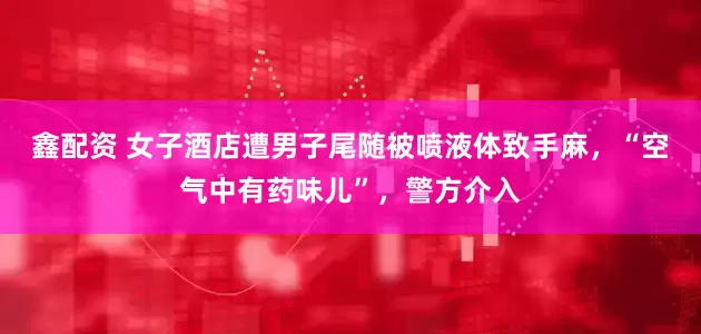 鑫配资 女子酒店遭男子尾随被喷液体致手麻，“空气中有药味儿”，警方介入