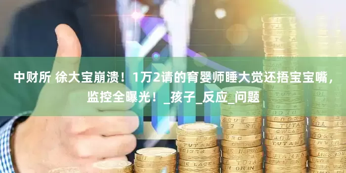 中财所 徐大宝崩溃！1万2请的育婴师睡大觉还捂宝宝嘴，监控全曝光！_孩子_反应_问题