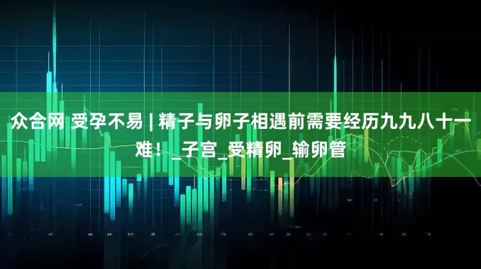 众合网 受孕不易 | 精子与卵子相遇前需要经历九九八十一难！_子宫_受精卵_输卵管