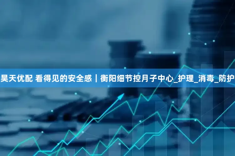 昊天优配 看得见的安全感｜衡阳细节控月子中心_护理_消毒_防护