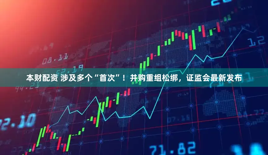 本财配资 涉及多个“首次”！并购重组松绑，证监会最新发布