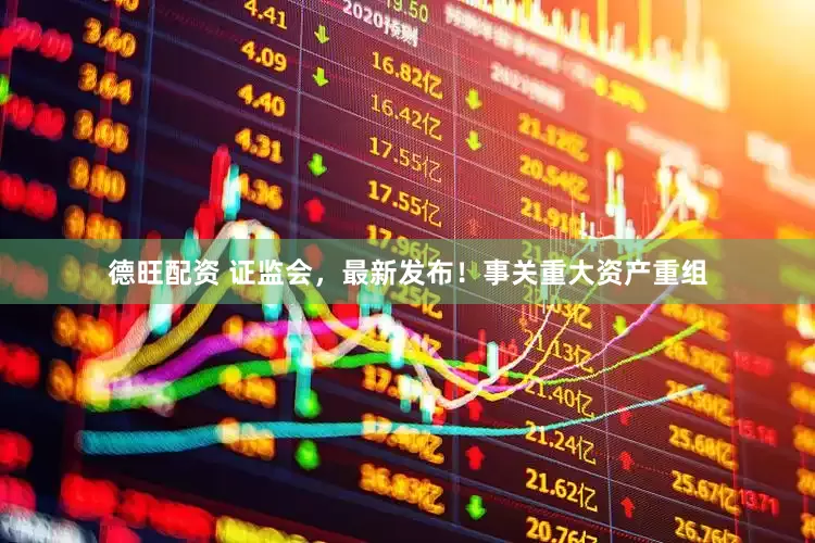 德旺配资 证监会，最新发布！事关重大资产重组