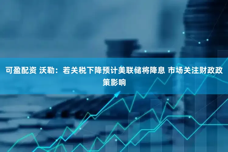 可盈配资 沃勒：若关税下降预计美联储将降息 市场关注财政政策影响