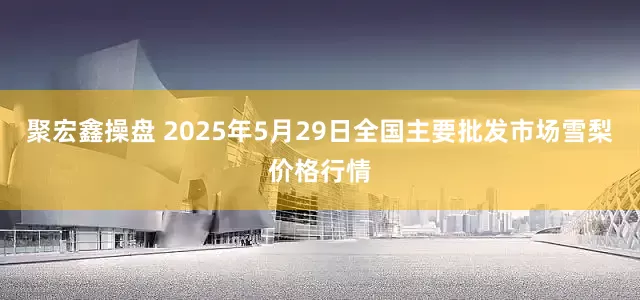 聚宏鑫操盘 2025年5月29日全国主要批发市场雪梨价格行情
