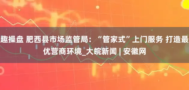 趣操盘 肥西县市场监管局：“管家式”上门服务 打造最优营商环境_大皖新闻 | 安徽网
