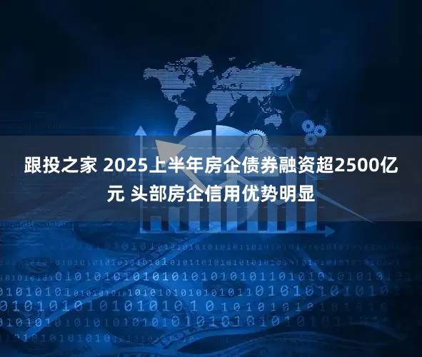 跟投之家 2025上半年房企债券融资超2500亿元 头部房企信用优势明显