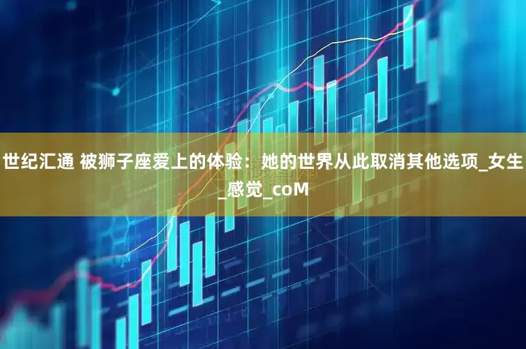 世纪汇通 被狮子座爱上的体验：她的世界从此取消其他选项_女生_感觉_coM