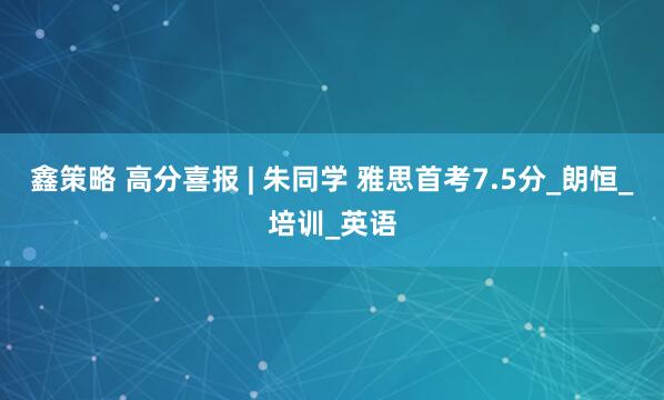 鑫策略 高分喜报 | 朱同学 雅思首考7.5分_朗恒_培训_英语