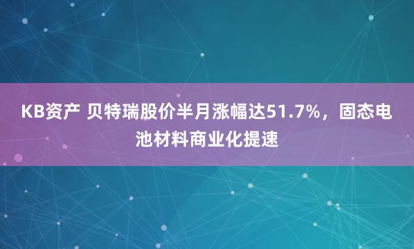 KB资产 贝特瑞股价半月涨幅达51.7%，固态电池材料商业化提速