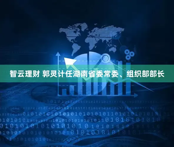 智云理财 郭灵计任湖南省委常委、组织部部长