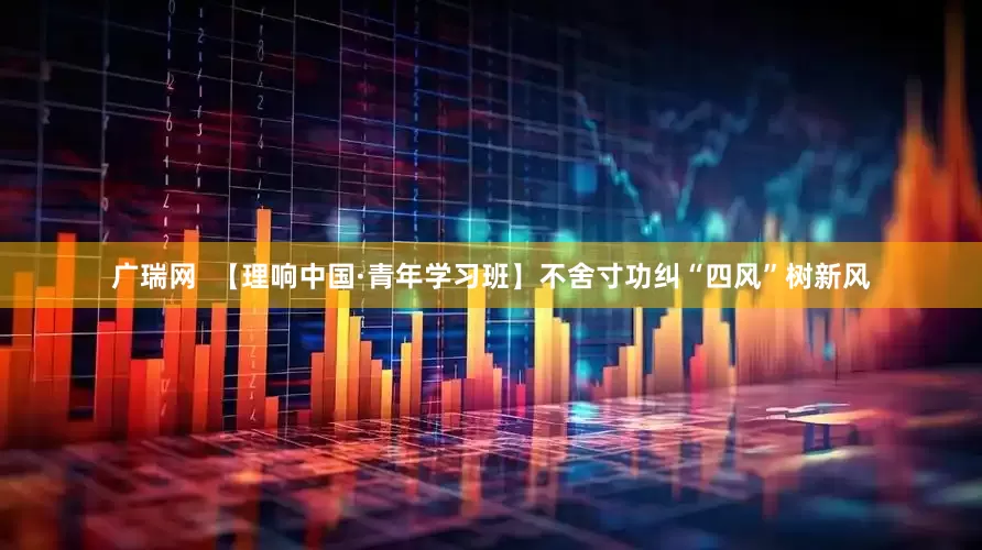 广瑞网  【理响中国·青年学习班】不舍寸功纠“四风”树新风