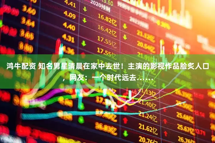 鸿牛配资 知名男星清晨在家中去世！主演的影视作品脍炙人口，网友：一个时代远去……