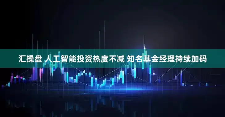 汇操盘 人工智能投资热度不减 知名基金经理持续加码