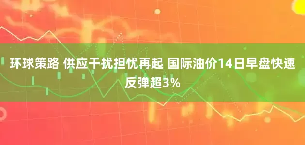 环球策路 供应干扰担忧再起 国际油价14日早盘快速反弹超3%