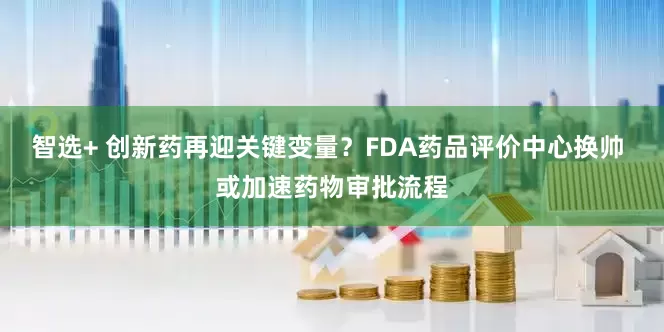 智选+ 创新药再迎关键变量？FDA药品评价中心换帅 或加速药物审批流程