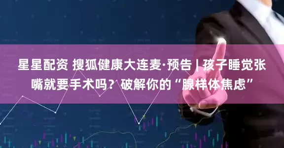 星星配资 搜狐健康大连麦·预告 | 孩子睡觉张嘴就要手术吗？破解你的“腺样体焦虑”
