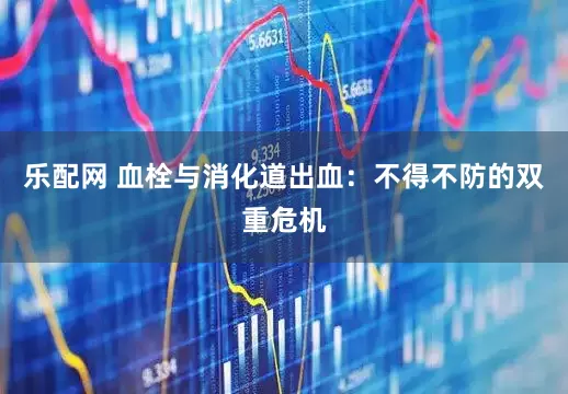 乐配网 血栓与消化道出血：不得不防的双重危机