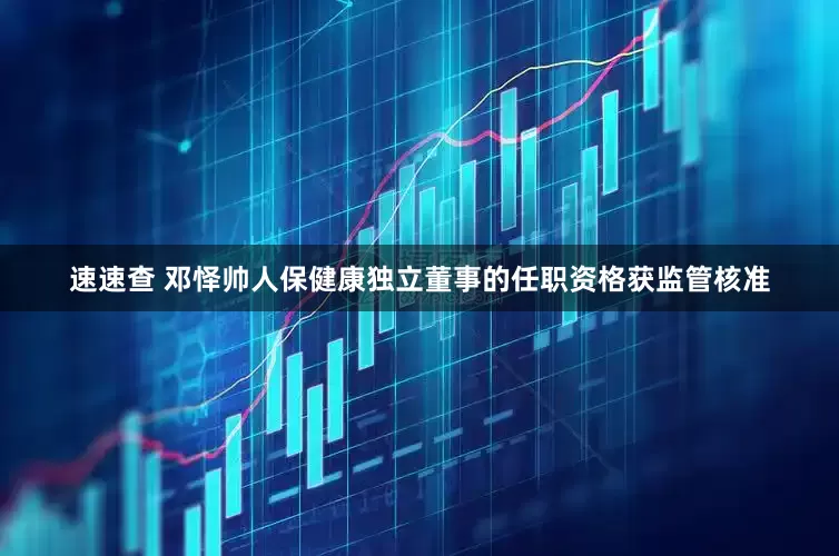 速速查 邓怿帅人保健康独立董事的任职资格获监管核准
