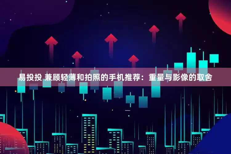 易投投 兼顾轻薄和拍照的手机推荐：重量与影像的取舍
